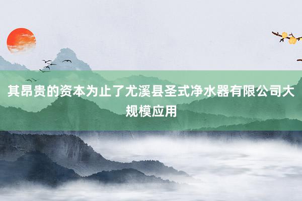 其昂贵的资本为止了尤溪县圣式净水器有限公司大规模应用