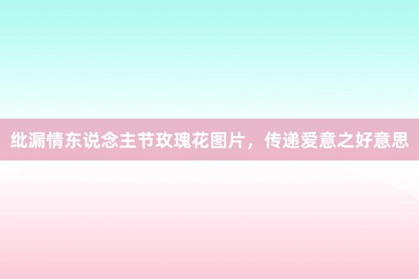 纰漏情东说念主节玫瑰花图片,传递爱意之好意思